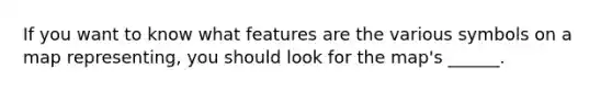 If you want to know what features are the various symbols on a map representing, you should look for the map's ______.