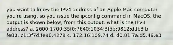 you want to know the IPv4 address of an Apple Mac computer you're using, so you issue the ipconfig command in MacOS. the output is shown below, from this output, what is the IPv4 address? a. 2600:1700:35f0:7640:1034:3f5b:9812:ddb3 b. fe80::c1:3f7d:fe98:4279 c. 172.16.109.74 d. d0:81:7a:d5:49:e3