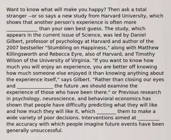 Want to know what will make you happy? Then ask a total stranger --or so says a new study from Harvard University, which shows that another person's experience is often more _____________ than your own best guess. The study, which appears in the current issue of Science, was led by Daniel Gilbert, professor of psychology at Harvard and author of the 2007 bestseller "Stumbling on Happiness," along with Matthew Killingsworth and Rebecca Eyre, also of Harvard, and Timothy Wilson of the University of Virginia. "If you want to know how much you will enjoy an experience, you are better off knowing how much someone else enjoyed it than knowing anything about the experience itself," says Gilbert. "Rather than closing our eyes and _______________ the future ,we should examine the experience of those who have been there." or Previous research in psychology, neuroscience, and behavioral economics has shown that people have difficulty predicting what they will like and how much they will like it, which ________ them to make a wide variety of poor decisions. Interventions aimed at _________ the accuracy with which people imagine future events have been generally unsuccessful.