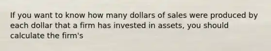 If you want to know how many dollars of sales were produced by each dollar that a firm has invested in assets, you should calculate the firm's