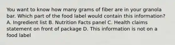 You want to know how many grams of fiber are in your granola bar. Which part of the food label would contain this information? A. Ingredient list B. Nutrition Facts panel C. Health claims statement on front of package D. This information is not on a food label