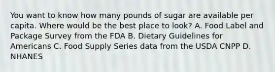 You want to know how many pounds of sugar are available per capita. Where would be the best place to look? A. Food Label and Package Survey from the FDA B. Dietary Guidelines for Americans C. Food Supply Series data from the USDA CNPP D. NHANES