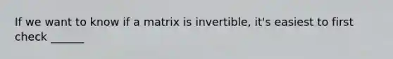 If we want to know if a matrix is invertible, it's easiest to first check ______