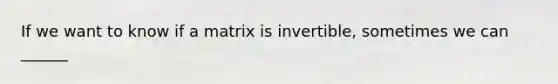 If we want to know if a matrix is invertible, sometimes we can ______