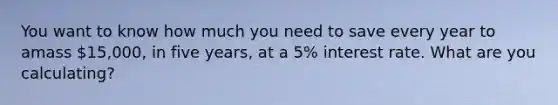 You want to know how much you need to save every year to amass 15,000, in five years, at a 5% interest rate. What are you calculating?