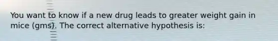 You want to know if a new drug leads to greater weight gain in mice (gms). The correct alternative hypothesis is: