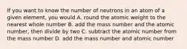 If you want to know the number of neutrons in an atom of a given element, you would A. round the atomic weight to the nearest whole number B. add the mass number and the atomic number, then divide by two C. subtract the atomic number from the mass number D. add the mass number and atomic number