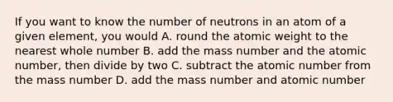 If you want to know the number of neutrons in an atom of a given element, you would A. round the atomic weight to the nearest whole number B. add the mass number and the atomic number, then divide by two C. subtract the atomic number from the mass number D. add the mass number and atomic number