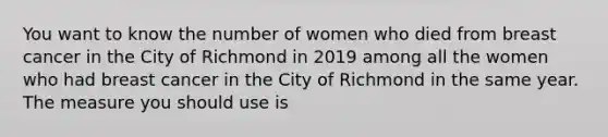 You want to know the number of women who died from breast cancer in the City of Richmond in 2019 among all the women who had breast cancer in the City of Richmond in the same year. The measure you should use is