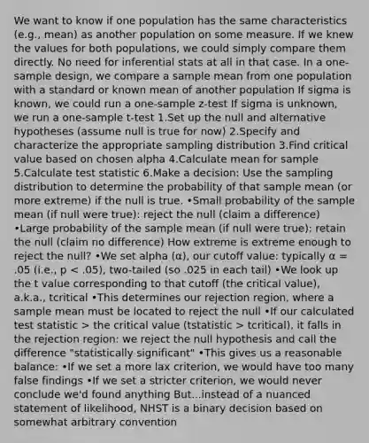 We want to know if one population has the same characteristics (e.g., mean) as another population on some measure. If we knew the values for both populations, we could simply compare them directly. No need for inferential stats at all in that case. In a one-sample design, we compare a sample mean from one population with a standard or known mean of another population If sigma is known, we could run a one-sample z-test If sigma is unknown, we run a one-sample t-test 1.Set up the null and alternative hypotheses (assume null is true for now) 2.Specify and characterize the appropriate sampling distribution 3.Find critical value based on chosen alpha 4.Calculate mean for sample 5.Calculate test statistic 6.Make a decision: Use the sampling distribution to determine the probability of that sample mean (or more extreme) if the null is true. •Small probability of the sample mean (if null were true): reject the null (claim a difference) •Large probability of the sample mean (if null were true): retain the null (claim no difference) How extreme is extreme enough to reject the null? •We set alpha (α), our cutoff value: typically α = .05 (i.e., p the critical value (tstatistic > tcritical), it falls in the rejection region: we reject the null hypothesis and call the difference "statistically significant" •This gives us a reasonable balance: •If we set a more lax criterion, we would have too many false findings •If we set a stricter criterion, we would never conclude we'd found anything But...instead of a nuanced statement of likelihood, NHST is a binary decision based on somewhat arbitrary convention