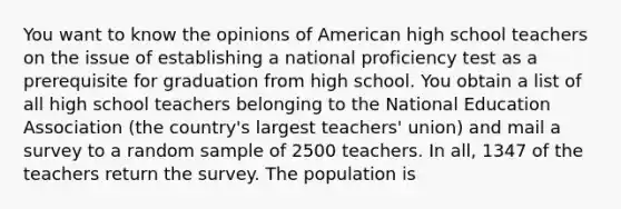 You want to know the opinions of American high school teachers on the issue of establishing a national proficiency test as a prerequisite for graduation from high school. You obtain a list of all high school teachers belonging to the National Education Association (the country's largest teachers' union) and mail a survey to a random sample of 2500 teachers. In all, 1347 of the teachers return the survey. The population is