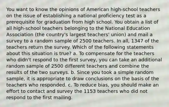 You want to know the opinions of American high-school teachers on the issue of establishing a national proficiency test as a prerequisite for graduation from high school. You obtain a list of all high-school teachers belonging to the National Education Association (the country's largest teachers' union) and mail a survey to a random sample of 2500 teachers. In all, 1347 of the teachers return the survey. Which of the following statements about this situation is true? a. To compensate for the teachers who didn't respond to the first survey, you can take an additional random sample of 2500 different teachers and combine the results of the two surveys. b. Since you took a simple random sample, it is appropriate to draw conclusions on the basis of the teachers who responded. c. To reduce bias, you should make an effort to contact and survey the 1153 teachers who did not respond to the first mailing.