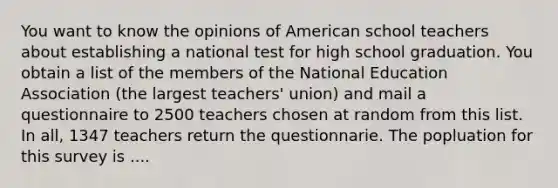 You want to know the opinions of American school teachers about establishing a national test for high school graduation. You obtain a list of the members of the National Education Association (the largest teachers' union) and mail a questionnaire to 2500 teachers chosen at random from this list. In all, 1347 teachers return the questionnarie. The popluation for this survey is ....