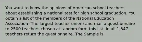 You want to know the opinions of American school teachers about establishing a national test for high school graduation. You obtain a list of the members of the National Education Association (The largest teacher union) and mail a questionnaire to 2500 teachers chosen at random form this list. In all 1,347 teachers return the questionnaire. The Sample is