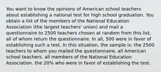 You want to know the opinions of American school teachers about establishing a national test for high school graduation. You obtain a list of the members of the National Education Association (the largest teachers' union) and mail a questionnaire to 2500 teachers chosen at random from this list, all of whom return the questionnaire. In all, 500 were in favor of establishing such a test. In this situation, the sample is: the 2500 teachers to whom you mailed the questionnaire. all American school teachers. all members of the National Education Association. the 20% who were in favor of establishing the test.