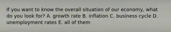 If you want to know the overall situation of our economy, what do you look for? A. growth rate B. inflation C. business cycle D. unemployment rates E. all of them