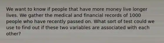 We want to know if people that have more money live longer lives. We gather the medical and financial records of 1000 people who have recently passed on. What sort of test could we use to find out if these two variables are associated with each other?