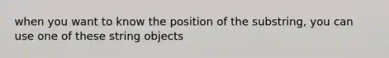 when you want to know the position of the substring, you can use one of these string objects