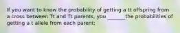 If you want to know the probability of getting a tt offspring from a cross between Tt and Tt parents, you _______the probabilities of getting a t allele from each parent: