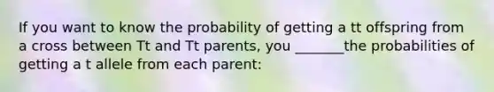 If you want to know the probability of getting a tt offspring from a cross between Tt and Tt parents, you _______the probabilities of getting a t allele from each parent: