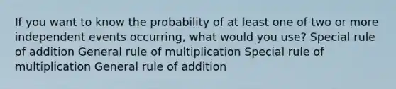 If you want to know the probability of at least one of two or more independent events occurring, what would you use? Special rule of addition General rule of multiplication Special rule of multiplication General rule of addition