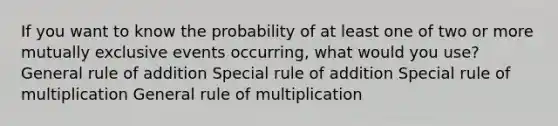 If you want to know the probability of at least one of two or more <a href='https://www.questionai.com/knowledge/ksIxF6M5Rk-mutually-exclusive-events' class='anchor-knowledge'>mutually exclusive events</a> occurring, what would you use? General rule of addition Special rule of addition Special rule of multiplication General rule of multiplication