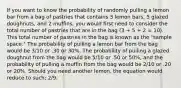 If you want to know the probability of randomly pulling a lemon bar from a bag of pastries that contains 3 lemon bars, 5 glazed doughnuts, and 2 muffins, you would first need to consider the total number of pastries that are in the bag (3 + 5 + 2 = 10). This total number of pastries in the bag is known as the "sample space." The probability of pulling a lemon bar from the bag would be 3/10 or .30 or 30%. The probability of pulling a glazed doughnut from the bag would be 5/10 or .50 or 50%, and the probability of pulling a muffin from the bag would be 2/10 or .20 or 20%. Should you need another lemon, the equation would reduce to such; 2/9.