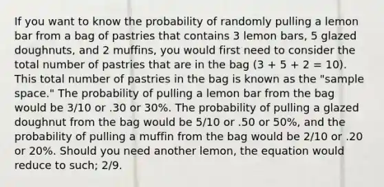 If you want to know the probability of randomly pulling a lemon bar from a bag of pastries that contains 3 lemon bars, 5 glazed doughnuts, and 2 muffins, you would first need to consider the total number of pastries that are in the bag (3 + 5 + 2 = 10). This total number of pastries in the bag is known as the "sample space." The probability of pulling a lemon bar from the bag would be 3/10 or .30 or 30%. The probability of pulling a glazed doughnut from the bag would be 5/10 or .50 or 50%, and the probability of pulling a muffin from the bag would be 2/10 or .20 or 20%. Should you need another lemon, the equation would reduce to such; 2/9.