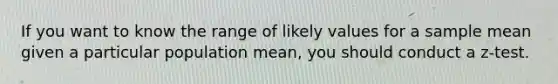 If you want to know the range of likely values for a sample mean given a particular population mean, you should conduct a z-test.