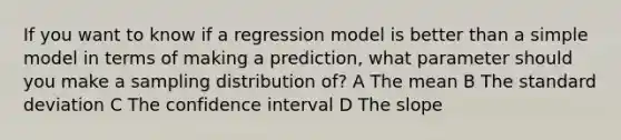 If you want to know if a regression model is better than a simple model in terms of making a prediction, what parameter should you make a sampling distribution of? A The mean B The standard deviation C The confidence interval D The slope