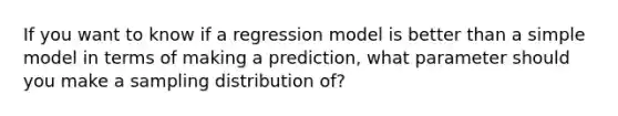 If you want to know if a regression model is better than a simple model in terms of making a prediction, what parameter should you make a sampling distribution of?