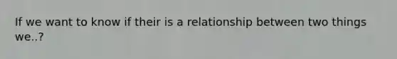 If we want to know if their is a relationship between two things we..?