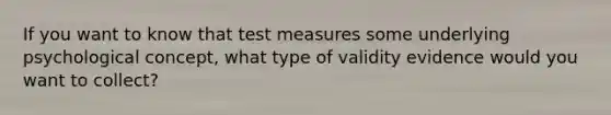 If you want to know that test measures some underlying psychological concept, what type of validity evidence would you want to collect?