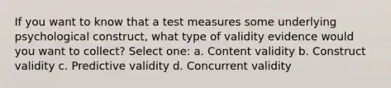 If you want to know that a test measures some underlying psychological construct, what type of validity evidence would you want to collect? Select one: a. Content validity b. Construct validity c. Predictive validity d. Concurrent validity