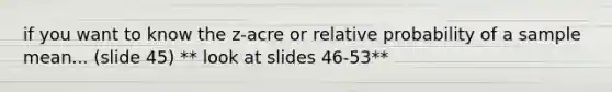 if you want to know the z-acre or relative probability of a sample mean... (slide 45) ** look at slides 46-53**