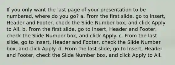 If you only want the last page of your presentation to be numbered, where do you go? a. From the first slide, go to Insert, Header and Footer, check the Slide Number box, and click Apply to All. b. From the first slide, go to Insert, Header and Footer, check the Slide Number box, and click Apply. c. From the last slide, go to Insert, Header and Footer, check the Slide Number box, and click Apply. d. From the last slide, go to Insert, Header and Footer, check the Slide Number box, and click Apply to All.