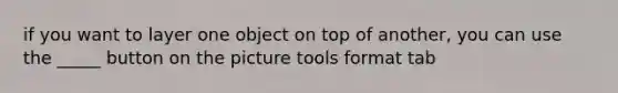 if you want to layer one object on top of another, you can use the _____ button on the picture tools format tab