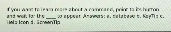 If you want to learn more about a command, point to its button and wait for the ____ to appear. Answers: a. database b. KeyTip c. Help icon d. ScreenTip