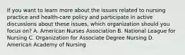 If you want to learn more about the issues related to nursing practice and health-care policy and participate in active discussions about these issues, which organization should you focus on? A. American Nurses Association B. National League for Nursing C. Organization for Associate Degree Nursing D. American Academy of Nursing