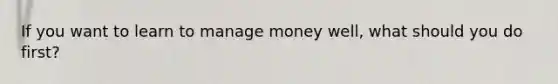 If you want to learn to manage money well, what should you do first?