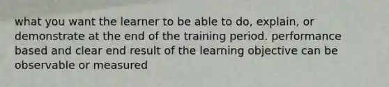 what you want the learner to be able to do, explain, or demonstrate at the end of the training period. performance based and clear end result of the learning objective can be observable or measured