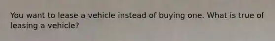 You want to lease a vehicle instead of buying one. What is true of leasing a vehicle?