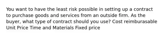 You want to have the least risk possible in setting up a contract to purchase goods and services from an outside firm. As the buyer, what type of contract should you use? Cost reimburasable Unit Price Time and Materials Fixed price