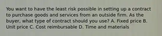 You want to have the least risk possible in setting up a contract to purchase goods and services from an outside firm. As the buyer, what type of contract should you use? A. Fixed price B. Unit price C. Cost reimbursable D. Time and materials