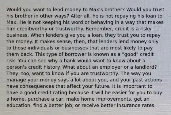 Would you want to lend money to Max's brother? Would you trust his brother in other ways? After all, he is not repaying his loan to Max. He is not keeping his word or behaving in a way that makes him creditworthy or trustworthy. Remember, credit is a risky business. When lenders give you a loan, they trust you to repay the money. It makes sense, then, that lenders lend money only to those individuals or businesses that are most likely to pay them back. This type of borrower is known as a "good" credit risk. You can see why a bank would want to know about a person's credit history. What about an employer or a landlord? They, too, want to know if you are trustworthy. The way you manage your money says a lot about you, and your past actions have consequences that affect your future. It is important to have a good credit rating because it will be easier for you to buy a home, purchase a car, make home improvements, get an education, find a better job, or receive better insurance rates.