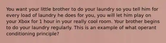 You want your little brother to do your laundry so you tell him for every load of laundry he does for you, you will let him play on your Xbox for 1 hour in your really cool room. Your brother begins to do your laundry regularly. This is an example of what operant conditioning principle?