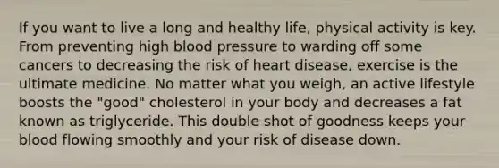 If you want to live a long and healthy life, physical activity is key. From preventing high blood pressure to warding off some cancers to decreasing the risk of heart disease, exercise is the ultimate medicine. No matter what you weigh, an active lifestyle boosts the "good" cholesterol in your body and decreases a fat known as triglyceride. This double shot of goodness keeps your blood flowing smoothly and your risk of disease down.