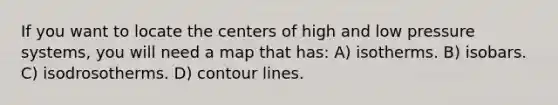 If you want to locate the centers of high and low pressure systems, you will need a map that has: A) isotherms. B) isobars. C) isodrosotherms. D) contour lines.