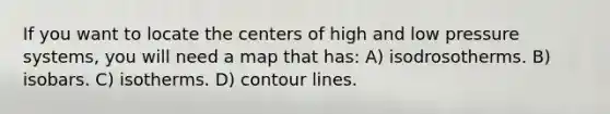 If you want to locate the centers of high and low pressure systems, you will need a map that has: A) isodrosotherms. B) isobars. C) isotherms. D) contour lines.