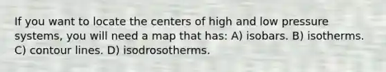 If you want to locate the centers of high and low pressure systems, you will need a map that has: A) isobars. B) isotherms. C) contour lines. D) isodrosotherms.